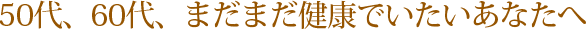 50代、60代、まだまだ健康でいたいあなたへ